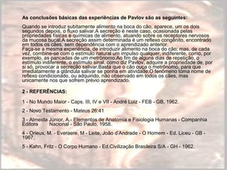 As conclusões básicas das experiências de Pavlov são as seguintes: 
Quando se introduz subitamente alimento na boca do cão, aparece, um os dois 
segundos depois, o fluxo salivar.A secreção é neste caso, ocasionada pelas 
propriedades físicas e químicas de alimento, atuando sobre os receptores nervosos 
da mucosa bucal.A secreção assim determinada é um reflexo congênito, encontrado 
em todos os cães, sem dependência com o aprendizado anterior. 
Faça-se a mesma experiência, de introduzir alimento na boca do cão; mas, de cada 
vez, combine-se com o estímulo natural um impulso qualquer, indiferente, como, por 
exemplo, as pancadas de um metrônomo.Ao fim de alguns dias de repetição, o 
estímulo indiferente, o estímulo sinal, como diz Pavlov, adquire a propriedade de, por 
si só, provocar a secreção salivar.Basta que o cão ouça o metrônomo, para que 
imediatamente a glândula salivar se ponha em atividade.O fenômeno toma nome de 
reflexo condicionado, ou adquirido, não observado em todos os cães, mas 
unicamente nos que sofrem prévio aprendizado. 
2 - REFERÊNCIAS: 
1 - No Mundo Maior - Caps. III, IV e VII - André Luiz - FEB - GB, 1962. 
2 - Novo Testamento - Mateus 26:41 
3 - Almeida Júnior, A.- Elementos de Anatomia e Fisiologia Humanas - Companhia 
Editora Nacional - São Paulo, 1958. 
4 - Orieux, M. - Everaere, M - Leite, João d’Andrade - O Homem - Ed. Liceu - GB - 
1967. 
5 - Kahn, Fritz - O Corpo Humano - Ed.Civilização Brasileira S/A - GH - 1962. 
 
