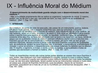 IX - Influência Moral do Médium 
O desenvolvimento da mediunidade guarda relação com o desenvolvimento moral dos 
médiuns ? 
- Não; a faculdade propriamente dita se radica no organismo; independe do moral. O mesmo, 
porém, não se dá com o seu uso, que pode ser bom, ou mau, conforme as qualidade do 
médium”. (Ref. 1, Cap. XX - 226). 
1 - AFINIDADE: 
Se o médium, do ponto de vista da execução, não passa de um instrumento, exerce, todavia, 
influência muito grande, sob o aspecto moral.Pois que, para se comunicar, o Espírito 
desencarnado se identifica com o Espírito do médium, esta influência não se pode verificar, se 
não havendo, entre um e outro, simpatia e, se assim é, lícito dizer-se, afinidade.A alma exerce 
sobre o espírito livre uma espécie de atração, ou repulsão, conforme o grau de semelhança 
existente entre eles.Ora, os bons têm afinidade com os bons e os maus com os maus, donde se 
segue que as qualidades morais do médium exercem influência capital sobre a natureza dos 
Espíritos que por ele se comunicam.Se o médium é vicioso, em torno dele se vem grupar 
espíritos inferiores, sempre prontos a tomar lugar dos bons Espíritos evocados.As qualidades 
que, de preferência, atraem os bons Espíritos são: A bondade, a benevolência, a simplicidade do 
coração, o amor ao próximo, o desprendimento das coisas materiais.Os defeitos que os afastam 
são: O orgulho, o egoísmo, a inveja, o ciúme, o ódio, a cupidez, a sensualidade e todas as 
paixões que escravizam o homem à matéria. (Ref. 1 - Cap. XX - 227). 
Todas as imperfeições morais são outras tantas portas abertas ao acesso dos maus Espíritos.A 
que, porém, eles exploram com mais habilidade é o orgulho, porque é a que a criatura menos 
confessa a si mesma.O orgulho tem perdido muitos médiuns dotados das mais belas faculdades 
e que, se não fora esta imperfeição, teriam podido tornar-se instrumentos notáveis e muito úteis, 
ao passo que, presas de Espíritos mentirosos, suas faculdades, depois de se haverem 
pervertido, aniquilaram-se e mais de um se viu humilhado por amaríssimas decepções. (Ref. 1. 
Cap. XX - 228). 
 