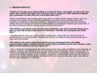 2 - MÉDIUM PERFEITO: 
“Sempre se há dito que a mediunidade é um dom de Deus, uma graça, um favor.Por que, 
então, não constitui privilégio dos homens de bem e porque se vêem pessoas indignas 
que a possuem no mais alto grau e que dela usam mal ?”. 
Todas as faculdades são favores pelos quais deve a criatura render graças a Deus, pois que 
homens hão privados delas.Podereis igualmente perguntar porque concede Deus vista 
magnífica a malfeitores, destreza a gatunos, eloqüência aos que dela se servem para dizer 
coisas nocivas.O mesmo se dá com a mediunidade.Se há pessoas indignas que a possuem, é 
que disso precisam mais do que as outras, para se melhorarem”. 
“Os médiuns, que fazem mau uso das suas faculdades, que não se servem delas para o 
bem, ou que não as aproveitam para se instruírem, sofrerão as conseqüências dessa 
falta ? 
- Se delas fizerem mau uso, serão punidos duplamente, porque têm um meio de mais se 
esclarecerem e o não aproveitam. Aquele que vê claro e tropeça é mais censurável do que o 
cego que cai no fosso.” 
“Há médiuns aos quais, espontaneamente e quase constantemente, são dadas 
comunicações sobre o mesmo assunto, sobre certas questões morais, por exemplo, sobre 
determinados defeitos.Terá isso algum fim ?”. 
- Tem, e esse fim é esclarecê-los de certos defeitos.Por isso é que uns falarão continuamente do 
orgulho, a outros, da caridade.É que só a saciedade lhes poderá abrir, afinal, os olhos.Não há 
médium que faça mau uso da sua faculdade, por ambição ou interesse, que a comprometa por 
causa de um defeito capital, como o orgulho, o egoísmo, a leviandade, etc.E que, de tempos a 
tempos, não receba admoestações dos Espíritos.O pior é que as mais das vezes, eles não as 
tomam como dirigidas a si próprias”. 
 