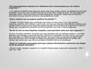 “Será absolutamente impossível as obtenham boas comunicações por um médium 
imperfeito ?”. 
- Um médium imperfeito pode algumas vezes obter boas coisas, porque, se dispões de uma bela 
faculdade, não é raro que os bons Espíritos se sirvam dele, à falta de outro, em circunstâncias 
especiais; porém, isso só acontece momentaneamente, porquanto, desde que os Espíritos 
encontrem um que mais lhe convenha, dão preferência a este”. 
“Qual o médium que se poderia qualificar de perfeito ?”. 
- Perfeito, ah! Bem sabes que a perfeição não existe na Terra, sem o que não estaríeis 
nela.Dize, portanto, bom médium, e já é muito, por isso que eles são raros.Médium perfeito seria 
aquele contra o qual os maus Espíritos jamais ousariam uma tentativa de enganá-lo.O melhor é 
aquele que, simpatizando somente com bons Espíritos, tem sido o menos enganado”. 
“Se ele só com os bons Espíritos simpatiza, como permitem estes que seja enganado ?”. 
Os bons Espíritos permitem, às vezes, que isso aconteça com os melhores médiuns, para lhes 
exercitar a ponderação e para lhes ensinar a discernir o verdadeiro do falso.Depois, por muito 
bom que seja, um médium jamais é tão perfeito, que não possa ser atacado por algum lado 
fraco.Isso lhe deve servir de lição.As falsas comunicações, que de tempos em tempos ele 
recebe, são avisos para que não se considere infalível e não se ensoberbeça”. 
“Quais as condições necessárias para que a palavra dos Espíritos superiores nos chegue 
isenta de qualquer alteração?”. 
- Querer o bem; repulsar o egoísmo e o orgulho.Ambas essas coisas são necessárias”. (Ref. 1, 
Cap. XX - 226) 
 