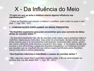 X - Da Influência do Meio 
“O meio em que se acha o médium exerce alguma influência nas 
manifestações?”. 
- Todos os Espíritos que cercam o médium o auxiliam, para o bem ou para o mal.” 
(Ref. 1, Cap. XXI - 231) 
1 - COMUNICAÇÕES ESPELHANDO AS IDÉIAS PRESENTES: 
“Os Espíritos superiores procuram encaminhar para uma corrente de idéias 
sérias as reuniões fúteis ?”. 
- Os Espíritos superiores não vão às reuniões onde sabem que a presença deles é 
inútil.Nos meios pouco instruídos, mas onde há sinceridade, de boa mente vamos, 
ainda mesmo que aí só encontremos instrumentos medíocres.Não vamos, porém, 
aos meios instruídos onde domina a ironia.Em tais meios , é necessário se fale aos 
ouvidos e aos olhos:Esse o papel dos Espíritos batedores e zombeteiros.Convém 
que aqueles que se orgulham da sua ciência sejam humilhados pelos Espíritos 
menos instruídos e menos adiantados. 
“Aos Espíritos inferiores é interditado o acesso às reuniões sérias ? 
- Não, algumas vezes lhes é permitido assistir a elas, a fim de aproveitarem os 
ensinos que vos são dados Ref. 1, Cap. XII - 231).” 
 