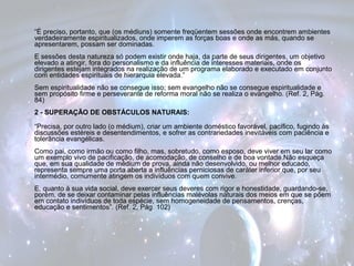 “É preciso, portanto, que (os médiuns) somente freqüentem sessões onde encontrem ambientes 
verdadeiramente espiritualizados, onde imperem as forças boas e onde as más, quando se 
apresentarem, possam ser dominadas. 
E sessões desta natureza só podem existir onde haja, da parte de seus dirigentes, um objetivo 
elevado a atingir, fora do personalismo e da influência de interesses materiais, onde os 
dirigentes estejam integrados na realização de um programa elaborado e executado em conjunto 
com entidades espirituais de hierarquia elevada.” 
Sem espiritualidade não se consegue isso; sem evangelho não se consegue espiritualidade e 
sem propósito firme e perseverante de reforma moral não se realiza o evangelho. (Ref. 2, Pág. 
84) 
2 - SUPERAÇÃO DE OBSTÁCULOS NATURAIS: 
“Precisa, por outro lado (o médium), criar um ambiente doméstico favorável, pacífico, fugindo às 
discussões estéreis e desentendimentos, e sofrer as contrariedades inevitáveis com paciência e 
tolerância evangélicas. 
Como pai, como irmão ou como filho, mas, sobretudo, como esposo, deve viver em seu lar como 
um exemplo vivo de pacificação, de acomodação, de conselho e de boa vontade.Não esqueça 
que, em sua qualidade de médium de prova, ainda não desenvolvido, ou melhor educado, 
representa sempre uma porta aberta a influências perniciosas de caráter inferior que, por seu 
intermédio, comumente atingem os indivíduos com quem convive. 
E, quanto à sua vida social, deve exercer seus deveres com rigor e honestidade, guardando-se, 
porém, de se deixar contaminar pelas influências malévolas naturais dos meios em que se põem 
em contato indivíduos de toda espécie, sem homogeneidade de pensamentos, crenças, 
educação e sentimentos”. (Ref. 2, Pág. 102) 
 