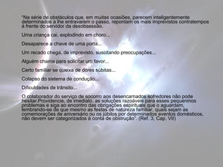 “Na série de obstáculos que, em muitas ocasiões, parecem inteligentemente 
determinados a lhe entravarem o passo, repontam os mais imprevistos contratempos 
à frente do servidor da desobsessão. 
Uma criança cai, explodindo em choro... 
Desaparece a chave de uma porta... 
Um recado chega, de imprevisto, suscitando preocupações... 
Alguém chama para solicitar um favor... 
Certo familiar se queixa de dores súbitas... 
Colapso do sistema de condução... 
Dificuldades de trânsito... 
O colaborador do serviço de socorro aos desencarnados sofredores não pode 
hesitar.Providencie, de imediato, as soluções razoáveis para esses pequeninos 
problemas e siga ao encontro das obrigações espirituais que o aguardam, 
lembrando-se de que mesmo as festas de natureza familiar, quais sejam as 
comemorações de aniversário ou os júbilos por determinados eventos domésticos, 
não devem ser categorizados à conta de obstrução”. (Ref. 3, Cap. VII) 
 