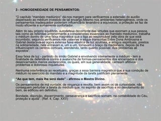 3 - HOMOGENEIDADE DE PENSAMENTOS: 
“O capítulo “mandato mediúnico” dá-nos margem para verificarmos a extensão do auxílio 
dispensado ao médium investido de tal encargo.Mesmo nos ambientes heterogêneos, onde os 
pensamentos inadequados poderiam influenciá-lo levando-o a equívocos, a proteção se faz de 
modo eficiente e sumamente confortador. 
Além do seu próprio equilíbrio, autodefesa decorrente das virtudes que exornam a sua pessoa, 
tais como as referidas anteriormente e consideradas essenciais ao mandato mediúnico, trabalha 
o médium dentro de uma faixa magnética que o liga ao responsável pela obra de que está 
incumbido, segundo verificamos nas palavras a seguir transcritas:Entre Dona Ambrosina e 
Gabriel destacava-se agora extensa faixa elástica de luz azulínea, e amigos espirituais, prestos 
na solidariedade, nela entravam e, um a um, tomavam o braço da medianeira, depois de lhe 
influenciarem os centros corticais, atendendo, tanto quanto possível. Aos problemas ali 
expostos”. 
Essa faixa de luz - partindo do irmão Gabriel e envolvendo inteiramente a médium - tem a 
finalidade de defendê-la contra a avalanche de formas-pensamentos dos encarnados e dos 
desencarnados menos esclarecidos, os quais, em sua generalidade, carreiam aflitivos 
problemas e dolorosas inquietudes. 
Nenhuma interferência ao receituário, graças a essa barreira magnética que a sua condição de 
médium no exercício do mandato e a magnitude da tarefa justificam plenamente. 
“Ao que tem, mais lhe será dado” - afirmou o Mestre Divino. 
Os pensamentos de má vontade, de vingança e revolta, bem assim os de curiosidade, não 
conseguem perturbar a tarefa do médium que, no espírito de sacrifício e no devotamento do 
bem, se edificou em definitivo. 
Bondade, discrição, discernimento, perseverança e sacrifício somam, na contabilidade do Céu, 
proteção e ajuda”. (Ref. 4, Cap. XXV) 
 