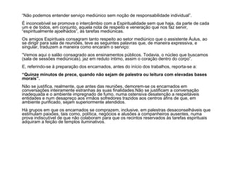 “Não podemos entender serviço mediúnico sem noção de responsabilidade individual”. 
É inconcebível se promova o intercâmbio com a Espiritualidade sem que haja, da parte de cada 
um e de todos, em conjunto, aquela nota de respeito e veneração que nos faz servir, 
“espiritualmente ajoelhados”, às tarefas mediúnicas. 
Os amigos Espirituais consagram tanto respeito ao setor mediúnico que o assistente Áulus, ao 
se dirigir para sala de reuniões, teve as seguintes palavras que, de maneira expressiva, e 
singular, traduzem a maneira como encaram o serviço: 
“Vemos aqui o salão consagrado aos ensinamentos públicos. Todavia, o núcleo que buscamos 
(sala de sessões mediúnicas), jaz em reduto íntimo, assim o coração dentro do corpo”. 
E, referindo-se à preparação dos encarnados, antes do início dos trabalhos, reporta-se a: 
“Quinze minutos de prece, quando não sejam de palestra ou leitura com elevadas bases 
morais”. 
Não se justifica, realmente, que antes das reuniões, demorem-se os encarnados em 
conversações inteiramente estranhas às suas finalidades.Não se justificam a conversação 
inadequada e o ambiente impregnado de fumo, numa ostensiva desatenção a respeitáveis 
entidades e num desapreço aos irmãos sofredores trazidos aos centros afins de que, em 
ambiente purificado, sejam superiormente atendidos. 
Há grupos em que os encarnados se comprazem, inclusive, em palestras desaconselháveis que 
estimulam paixões, tais como, política, negócios e alusões a companheiros ausentes, numa 
prova indiscutível de que não colaboram para que os recintos reservados às tarefas espirituais 
adquiram a feição de templos iluminativos. 
 
