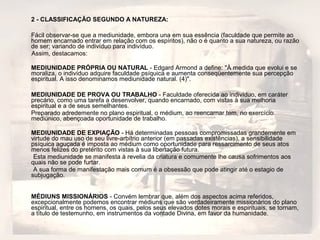 2 - CLASSIFICAÇÃO SEGUNDO A NATUREZA: 
Fácil observar-se que a mediunidade, embora una em sua essência (faculdade que permite ao 
homem encarnado entrar em relação com os espíritos), não o é quanto a sua natureza, ou razão 
de ser; variando de indivíduo para indivíduo. 
Assim, destacamos: 
MEDIUNIDADE PRÓPRIA OU NATURAL - Edgard Armond a define: "À medida que evolui e se 
moraliza, o indivíduo adquire faculdade psíquica e aumenta conseqüentemente sua percepção 
espiritual. A isso denominamos mediunidade natural. (4)". 
MEDIUNIDADE DE PROVA OU TRABALHO - Faculdade oferecida ao indivíduo, em caráter 
precário, como uma tarefa a desenvolver, quando encarnado, com vistas à sua melhoria 
espiritual e a de seus semelhantes. 
Preparado adredemente no plano espiritual, o médium, ao reencarnar tem, no exercício 
mediúnico, abençoada oportunidade de trabalho. 
MEDIUNIDADE DE EXPIAÇÃO - Há determinadas pessoas compromissadas grandemente em 
virtude do mau uso de seu livre-arbítrio anterior (em passadas existências), a sensibilidade 
psíquica aguçada é imposta ao médium como oportunidade para ressarcimento de seus atos 
menos felizes do pretérito com vistas à sua libertação futura. 
Esta mediunidade se manifesta à revelia da criatura e comumente lhe causa sofrimentos aos 
quais não se pode furtar. 
A sua forma de manifestação mais comum é a obsessão que pode atingir até o estagio de 
subjugação. 
MÉDIUNS MISSIONÁRIOS - Convém lembrar que, além dos aspectos acima referidos, 
excepcionalmente podemos encontrar médiuns que são verdadeiramente missionários do plano 
espiritual, entre os homens, os quais, pelos seus elevados dotes morais e espirituais, se tornam, 
a título de testemunho, em instrumentos da vontade Divina, em favor da humanidade. 
 