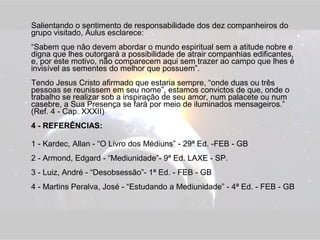 Salientando o sentimento de responsabilidade dos dez companheiros do 
grupo visitado, Áulus esclarece: 
“Sabem que não devem abordar o mundo espiritual sem a atitude nobre e 
digna que lhes outorgará a possibilidade de atrair companhias edificantes, 
e, por este motivo, não comparecem aqui sem trazer ao campo que lhes é 
invisível as sementes do melhor que possuem”. 
Tendo Jesus Cristo afirmado que estaria sempre, “onde duas ou três 
pessoas se reunissem em seu nome”, estamos convictos de que, onde o 
trabalho se realizar sob a inspiração de seu amor, num palacete ou num 
casebre, a Sua Presença se fará por meio de iluminados mensageiros.” 
(Ref. 4 - Cap. XXXII) 
4 - REFERÊNCIAS: 
1 - Kardec, Allan - “O Livro dos Médiuns” - 29ª Ed. -FEB - GB 
2 - Armond, Edgard - “Mediunidade”- 9ª Ed. LAXE - SP. 
3 - Luiz, André - “Desobsessão”- 1ª Ed. - FEB - GB 
4 - Martins Peralva, José - “Estudando a Mediunidade” - 4ª Ed. - FEB - GB 
 