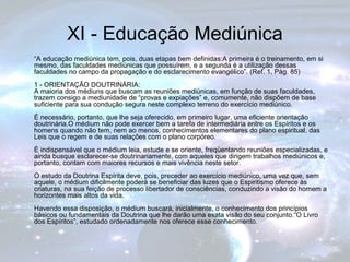 XI - Educação Mediúnica 
“A educação mediúnica tem, pois, duas etapas bem definidas:A primeira é o treinamento, em si 
mesmo, das faculdades mediúnicas que possuírem, e a segunda é a utilização dessas 
faculdades no campo da propagação e do esclarecimento evangélico”. (Ref. 1, Pág. 85) 
1 - ORIENTAÇÃO DOUTRINÁRIA: 
A maioria dos médiuns que buscam as reuniões mediúnicas, em função de suas faculdades, 
trazem consigo a mediunidade de “provas e expiações” e, comumente, não dispõem de base 
suficiente para sua condução segura neste complexo terreno do exercício mediúnico. 
É necessário, portanto, que lhe seja oferecido, em primeiro lugar, uma eficiente orientação 
doutrinária.O médium não pode exercer bem a tarefa de intermediária entre os Espíritos e os 
homens quando não tem, nem ao menos, conhecimentos elementares do plano espiritual, das 
Leis que o regem e de suas relações com o plano corpóreo. 
É indispensável que o médium leia, estude e se oriente, freqüentando reuniões especializadas, e 
ainda busque esclarecer-se doutrinariamente, com aqueles que dirigem trabalhos mediúnicos e, 
portanto, contam com maiores recursos e mais vivência neste setor. 
O estudo da Doutrina Espírita deve, pois, preceder ao exercício mediúnico, uma vez que, sem 
aquele, o médium dificilmente poderá se beneficiar das luzes que o Espiritismo oferece às 
criaturas, na sua feição de processo libertador de consciências, conduzindo a visão do homem a 
horizontes mais altos da vida. 
Havendo essa disposição, o médium buscará, inicialmente, o conhecimento dos princípios 
básicos ou fundamentais da Doutrina que lhe darão uma exata visão do seu conjunto.“O Livro 
dos Espíritos”, estudado ordenadamente nos oferece esse conhecimento. 
 