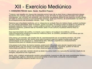 XII - Exercício Mediúnico 
1 - CONDIÇÕES FÍSICAS: Idade - Saúde - Equilíbrio Psíquico 
“Todavia o que ressalta com clareza das respostas acima é que não se deve forçar o desenvolvimento dessas 
faculdades nas crianças, quando não é espontânea, e que, em todos os casos se deve proceder com grande 
circunspeção, não convindo nem excitá-las, nem animá-las nas pessoas débeis.Do seu exercício cumpre afastar, 
por todos os meios possíveis as que apresentam sintomas, ainda que mínimos, de excentricidade nas idéias, ou 
de enfraquecimento das faculdades mentais...”(Ref. 1, Pág. 221) 
Sabemos que a faculdade mediúnica, em si, independe da condição física do médium.Assim, poderá manifestar-se, 
com imensa intensidade, tanto no homem, quanto na mulher, na criança quanto no adulto ou na pessoa de 
avançada idade.Do mesmo modo, o estado orgânico também não apresenta qualquer obstáculo para o 
fenômeno mediúnico, podendo este se manifestar (aliás é muito comum) na pessoa enferma física ou 
psiquicamente. 
Essa espontaneidade não justifica, no entanto, que a criatura, em qualquer circunstância, venha 
indiscriminadamente entrega-se ao exercício mediúnico.Deve, ao contrário, prevalecer o bom senso que nos 
indicará o roteiro certo a seguir. 
Uma criança, por exemplo, pelo simples fato de, espontaneamente ser um excelente sensitivo, não pode 
trabalhar mediunicamente, sem sérios riscos para si própria.O exercício destas funções pode causar 
sobreexcitação ao seu psiquismo e, independente disto, falta-lhe a experiência e amadurecimento 
imprescindíveis para um trabalho de tal envergadura. 
Uma pessoa muito idosa, da mesma maneira, poderá sentir dificuldade para atender regularmente a esta 
sacrificial tarefa, pois sua própria constituição física oferece obstáculos, mormente, quando se trata da 
mediunidade psicofônica, no trato com irmãos desencarnados em desequilíbrio. 
O enfermo, por outro lado, também deverá se abster da prática mediúnica, que pode lhe acarretar dispêndio de 
energias, prejudicial ao seu organismo. 
Assim, pois, o médium amadurecido mental e psiquicamente, buscará se valer das suas possibilidades físicas e 
boa disposição orgânica, atendendo perseverantemente à nobre tarefa, consoante a recomendação 
evangélica:Caminhai enquanto tendes a luz do dia. 
 