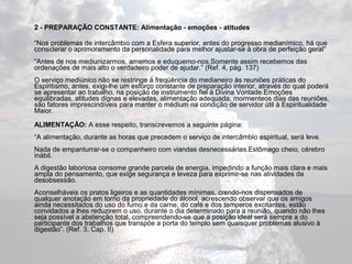 2 - PREPARAÇÃO CONSTANTE: Alimentação - emoções - atitudes 
“Nos problemas de intercâmbio com a Esfera superior, antes do progresso medianímico, há que 
considerar o aprimoramento da personalidade para melhor ajustar-se à obra de perfeição geral” 
“Antes de nos mediunizarmos, amemos e eduquemo-nos.Somente assim recebemos das 
ordenações de mais alto o verdadeiro poder de ajudar.” (Ref. 4, pág. 137) 
O serviço mediúnico não se restringe à freqüência do medianeiro às reuniões práticas do 
Espiritismo, antes, exigi-lhe um esforço constante de preparação interior, através do qual poderá 
se apresentar ao trabalho, na posição de instrumento fiel à Divina Vontade.Emoções 
equilibradas, atitudes dignas e elevadas, alimentação adequada, mormenteos dias das reuniões, 
são fatores imprescindíveis para manter o médium na condição de servidor útil à Espiritualidade 
Maior. 
ALIMENTAÇÃO: A esse respeito, transcrevemos a seguinte página: 
“A alimentação, durante as horas que precedem o serviço de intercâmbio espiritual, será leve. 
Nada de empanturrar-se o companheiro com viandas desnecessárias.Estômago cheio, cérebro 
inábil. 
A digestão laboriosa consome grande parcela de energia, impedindo a função mais clara e mais 
ampla do pensamento, que exige segurança e leveza para exprimir-se nas atividades da 
desobsessão. 
Aconselháveis os pratos ligeiros e as quantidades mínimas, crendo-nos dispensados de 
qualquer anotação em torno da propriedade do álcool, acrescendo observar que os amigos 
ainda necessitados do uso do fumo e da carne, do café e dos temperos excitantes, estão 
convidados a lhes reduzirem o uso, durante o dia determinado para a reunião, quando não lhes 
seja possível a abstenção total, compreendendo-se que a posição ideal será sempre a do 
participante dos trabalhos que transpõe a porta do templo sem quaisquer problemas alusivo à 
digestão”. (Ref. 3, Cap. II) 
 