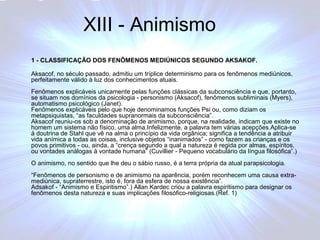 XIII - Animismo 
1 - CLASSIFICAÇÃO DOS FENÔMENOS MEDIÚNICOS SEGUNDO AKSAKOF. 
Aksacof, no século passado, admitiu um tríplice determinismo para os fenômenos mediúnicos, 
perfeitamente válido à luz dos conhecimentos atuais. 
Fenômenos explicáveis unicamente pelas funções clássicas da subconsciência e que, portanto, 
se situam nos domínios da psicologia - personismo (Aksacof), fenômenos subliminais (Myers), 
automatismo psicológico (Janet). 
Fenômenos explicáveis pelo que hoje denominamos funções Psi ou, como diziam os 
metapsiquistas, “as faculdades supranormais da subconsciência”. 
Aksacof reuniu-os sob a denominação de animismo, porque, na realidade, indicam que existe no 
homem um sistema não físico, uma alma.Infelizmente, a palavra tem várias acepções.Aplica-se 
à doutrina de Stahl que vê na alma o princípio da vida orgânica; significa a tendência a atribuir 
vida anímica a todas as coisas, inclusive objetos “inanimados” - como fazem as crianças e os 
povos primitivos - ou, ainda, a “crença segundo a qual a natureza é regida por almas, espíritos, 
ou vontades análogas à vontade humana” (Cuvillier - Pequeno vocabulário da língua filosófica”.) 
O animismo, no sentido que lhe deu o sábio russo, é a terra própria da atual parapsicologia. 
“Fenômenos de personismo e de animismo na aparência, porém reconhecem uma causa extra-mediúnica, 
supraterrestre, isto é, fora da esfera de nossa existência”. 
Adsakof - “Animismo e Espiritismo”.) Allan Kardec criou a palavra espiritismo para designar os 
fenômenos desta natureza e suas implicações filosófico-religiosas.(Ref. 1) 
 