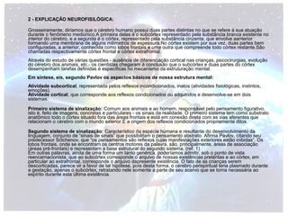 2 - EXPLICAÇÃO NEUROFISILÓGICA: 
Grosseiramente, diríamos que o cérebro humano possui duas partes distintas no que se refere à sua atuação 
durante o fenômeno mediúnico.A primeira delas é o subcórtex representado pela substância branca existente no 
interior do cérebro, e a segunda é o córtex, representado pela substância cinzenta, que envolve aanterior 
formando uma membrana de alguns milímetros de espessura.No córtex existem por sua vez, duas partes bem 
configuradas, a anterior, conhecida como lobos frontais e uma outra que compreende todo córtex restante.São 
chamadas respectivamente córtex frontal e córtex extrafrontal. 
Através do estudo de várias questões - ausência de diferenciação cortical nas crianças, psicocirurgias, evolução 
do cérebro dos animais, etc.- os cientistas chegaram à conclusão que o subcórtex e duas partes do córtex 
desempenham tarefas definidas e específicas no mecanismo da estruturação mental. 
Em síntese, eis, segundo Pavlov os aspectos básicos de nossa estrutura mental: 
Atividade subcortical, representada pelos reflexos incondicionados, inatos (atividades fisiológicas, instintos, 
emoções). 
Atividade cortical, que corresponde aos reflexos condicionados ou adquiridos e desenvolve-se em dois 
sistemas: 
Primeiro sistema de sinalização: Comum aos animais e ao homem, responsável pelo pensamento figurativo, 
isto é, feito de imagens, concretas e particulares - os sinais da realidade. O primeiro sistema tem como substrato 
anatômico todo o córtex situado fora das áreas frontais e está em conexão direta com as vias aferentes que 
relacionam o cérebro com o mundo exterior.É a origem dos reflexos condicionados propriamente ditos. 
Segundo sistema de sinalização: Característico da espécie humana e resultante do desenvolvimento da 
linguagem, conjunto de “sinais de sinais” que possibilitam o pensamento abstrato. Afirma Pavlov, citando seu 
predecessor Sctchenov, que “os pensamentos são reflexos cujas manifestações exteriores estão inibidas”. Os 
lobos frontais, onde se encontram os centros motores da palavra, são, principalmente, áreas de associação 
(áreas pré-frontais) e representam a base estrutural do segundo sistema. (ref. 1) 
Em outras palavras, ainda de uma forma um tanto genérica, poderíamos admitir, sob o ponto de vista 
reencarnacionista, que ao subcórtex corresponde o arquivo de nossas existências pretéritas e ao córtex, em 
particular ao extrafrontal, corresponde o arquivo dapresente existência. O fato de as crianças serem 
descorticadas, parece vir a favor de tal hipótese, pois desta forma, o cérebro perispiritual teria plasmado durante 
a gestação, apenas o subcórtex, retratando nele somente a parte de seu acervo que se torna necessária ao 
espírito durante esta última existência. 
 