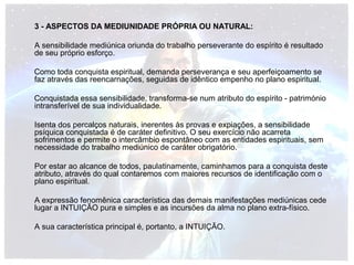 3 - ASPECTOS DA MEDIUNIDADE PRÓPRIA OU NATURAL: 
A sensibilidade mediúnica oriunda do trabalho perseverante do espírito é resultado 
de seu próprio esforço. 
Como toda conquista espiritual, demanda perseverança e seu aperfeiçoamento se 
faz através das reencarnações, seguidas de idêntico empenho no plano espiritual. 
Conquistada essa sensibilidade, transforma-se num atributo do espírito - património 
intransferível de sua individualidade. 
Isenta dos percalços naturais, inerentes às provas e expiações, a sensibilidade 
psíquica conquistada é de caráter definitivo. O seu exercício não acarreta 
sofrimentos e permite o intercâmbio espontâneo com as entidades espirituais, sem 
necessidade do trabalho mediúnico de caráter obrigatório. 
Por estar ao alcance de todos, paulatinamente, caminhamos para a conquista deste 
atributo, através do qual contaremos com maiores recursos de identificação com o 
plano espiritual. 
A expressão fenomênica característica das demais manifestações mediúnicas cede 
lugar a INTUIÇÃO pura e simples e as incursões da alma no plano extra-físico. 
A sua característica principal é, portanto, a INTUIÇÃO. 
 