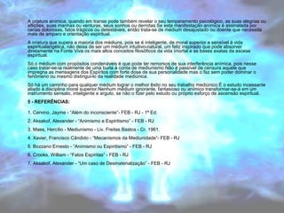 A criatura anímica, quando em transe pode também revelar o seu temperamento psicológico, as suas alegrias ou 
aflições, suas manhas ou venturas, seus sonhos ou derrotas.Se esta manifestação anímica é assinalada por 
cenas dolorosas, fatos trágicos ou detestáveis, então trata-se de médium desajustado ou doente que necessita 
mais de amparo e orientação espiritual. 
A criatura que supera a maioria dos médiuns, pois se é inteligente, de moral superior e sensível à vida 
espiritualangélica, não deixa de ser um médium intuitivo-natural, um feliz inspirado que pode absorver 
diretamente na Fonte Viva os mais altos conceitos filosóficos da vida imortal e as bases exatas da ascese 
espiritual. 
Só o médium com propósitos condenáveis é que pode ter remorsos de sua interferência anímica, pois nesse 
caso tratar-se-ia realmente de uma burla à conta de mediunismo.Não é passível de censura aquele que 
impregna as mensagens dos Espíritos com forte dose de sua personalidade mas o faz sem poder dominar o 
fenômeno ou mesmo distingui-lo da realidade mediúnica. 
Só há um caminho para qualquer médium lograr o melhor êxito no seu trabalho mediúnico:É o estudo incessante 
aliado à disciplina moral superior.Nenhum médium ignorante, fantasioso ou anímico transformar-se-á em um 
instrumento sensato, inteligente e arguto, se não o fizer pelo estudo ou próprio esforço de ascensão espiritual. 
5 - REFERÊNCIAS: 
1. Cervino, Jayme - “Além do inconsciente”- FEB - RJ - 1ª Ed. 
2. Aksakof, Alexander - “Animismo e Espiritismo” - FEB - RJ 
3. Maes, Hercílio - Mediunismo - Liv. Freitas Bastos - Cr. 1961. 
4. Xavier, Francisco Cândido - “Mecanismos da Mediunidade”- FEB - RJ 
5. Bozzano Ernesto - “Animismo ou Espiritismo” - FEB - RJ 
6. Crooks, William - “Fatos Espíritas” - FEB - RJ 
7. Aksakof, Alexander - “Um caso de Desmaterialização” - FEB - RJ 
 