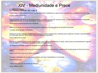 XIV - Mediunidade e Prece 
1 - ASPECTO FORMAL 
1.1 - PERANTE A ORAÇÃO - Ref. 1, pág. 78 
Proferir prece inicial e a prece final nas reuniões doutrinárias, facilitando-se, dessa forma, a ligação com os benfeitores da vida maior. 
A prece enlaça os Espíritos. 
Quanto possível, abandonar as fórmulas decoradas e a leitura maquinal das “preces prontas”, e viver preferentemente as expressões 
criadas de improviso, em plena emotividade, na exaltação da própria fé. 
Há diferença fundamental entre orar e declamar. 
Abster-se de repetir em voz alta as preces que são proferidas por amigos outros nas reuniões doutrinárias. 
A oração, acima de tudo, é sentimento. 
Prevenir-se contra a afetação e exibicionismo ao proferir essa ou aquela prece, adotando prece, adotando concisão e espontaneidade 
em todas elas, para que não se façam veículo de intenções especiosas. 
Fervor d'alma, luz na prece. 
Durante os colóquios da fé, recordar todos aqueles a quem tenhamos melindrado ou ferido, ainda mesmo inconscientemente, rogando-lhes, 
em silêncio e à distância, o necessário perdão de nossas faltas. 
Os resultados da oração, quanto os resultados da amor, são ilimitados. 
Cancelar as solicitações incessantes de benefícios para si mesmo, centralizando o pensamento na intercessão em favor dos menos 
felizes. 
Quem ora em favor dos outros, ajuda a si próprio. 
Controlar a modulação da voz nas preces públicas, para fugir à teatralidade e à convenção. 
O sentimento é tudo. 
“Vigiai e orai, para que não entreis em tentação.” 
Jesus. (Mateus, 26:41) 
 