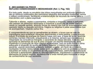 II - MECANISMO DA PRECE 
REFLEXO CONDICIONADO E MEDIUNIDADE (Ref. 3, Pág. 162) 
Em toda parte, desde os amuletos das tribos mergulhadas em profunda ignorância 
até os cânticos sublimados dos santuários religiosos dos templos modernos, vemos 
o reflexo condicionado, facilitando a exteriorização de recursos da mente, para o 
intercâmbio com o plano espiritual. 
Talismãs e altares, vestes e paramentos, símbolos e imagens, vasos e perfumes, 
não passam de petrechos destinados a incentivar a produção de ondas mentais, 
nesse ou naquele sentido, atraindo forças do mesmo tipo que as arremessadas pelo 
operador desta ou daquela cerimônia, mágica ou religiosa e pelas assembléias que 
os acompanham. Visando certos fins. 
E compreendendo-se que os semelhantes se atraem, o bruxo que se vale da 
mandrágora para endereçar vibrações deprimentes a certa pessoa, a esta procura 
induzir à emissão de energias do mesmo naipe com que, à base de terror, assimila 
correntes mentais inferiores, prejudicando a si mesma, sempre que não possua a 
integridade da consciência tranqüila; o sacerdote de classe elevada, toda vez que 
aproveita os elementos de sua fé para consolar um espírito desesperado, está 
impelindo-o à produção de raios mentais enobrecidos, com os quais forma o clima 
adequado à recepção do auxílio da Esfera Superior; o médico que encoraja o 
paciente, usando autoridade e doçura, inclina-o a gerar, em favor de si mesmo, 
oscilações mentais restaurativas, pelas quais se relaciona com os poderes curativos 
estuantes em todos os escaninhos da natureza; o professo, estimulando o discípulo 
a dominar o aprendizado dessa ou daquela expressão, impulsiona-o a condicionar os 
elementos do próprio espírito, ajustando-lhe a onda mental para incorporar a carga 
de conhecimento de que necessita. 
 