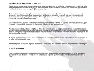GRANDEZA DA ORAÇÃO (Ref. 3, Pág. 163) 
Observamos em todos os momentos da alma, seja no repouso ou na atividade, o reflexo condicionado (ou ação 
independente da vontade que se segue, imediatamente, a uma excitação externa) nas bases das operações da 
mente, objetivando esse ou aquele gênero de serviço. 
Daí resulta o impositivo da vigilância sobre a nossa própria orientação, de vez que somente a conduta reta 
sustenta o reto pensamento e de posse do reto pensamento, a oração, qualquer que seja o nosso grau de 
cultura intelectual, é o mais elevado toque de indução para que nos coloquemos, para logo, em regime de 
comunhão com as Esferas Superiores. 
De essência divina, a prece será sempre o reflexo positivamente sublime do Espírito, em qualquer posição, por 
obrigá-lo a despedir de si mesmo os elementos mais puros que possa dispor. 
No reconhecimento ou não da petição, na diligência ou no êxtase, na alegria ou na dor, na tranqüilidade ou na 
aflição, ei-la exteriorizando a consciência que a formula, em efusões indescritíveis, sobre as quais as ondulações 
do Céu corrigem o magnetismo torturado da criatura, insulada no sofrimento educativo da Terra, recompondo-lhe 
as faculdades profundas. 
A mente centralizada na oração pode ser comparada a uma flor estelar, aberta ante o infinito, absorvendo-lhe o 
orvalho nutriente de vida e luz 
Aliada à higiene do espírito, a prece representa o comutador das correntes mentais, arrojando-as à sublimação. 
3 - AÇÃO DA PRECE 
Com o objetivo de melhor compreender a ação da prece, examinemos através do gráfico n.º 1, os fenômenos 
que ocorrem quer durante a realização de uma sessão espírita, querem nossas relações normais de todos os 
dias. 
 