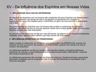 XV - Da Influência dos Espíritos em Nossas Vidas 
1 - INFLUÊNCIAS OCULTAS OU OSTENSIVAS: 
As relações dos Espíritos com os homens são constantes.Os bons Espíritos nos atraem para o 
bem, nos sustentam nas provas da vida e nos ajudam a suportá-las com coragem e 
resignação.Os maus nos impelem para o mal:É-lhes um gozo ver-nos sucumbir e assemelhar-nos 
a eles. 
As comunicações dos Espíritos com os homens são ocultas ou ostensivas.As ocultas se 
verificam pela influência boa ou má que exercem sobre nós à nossa revelia.Cabe ao nosso juízo 
discernir as boas das más inspirações. 
As comunicações ostensivas se dão por meio da escrita, da palavra ou de outras manifestações 
materiais, quase sempre pelos médiuns que lhes servem de instrumento. 
2 - INFLUÊNCIAS BENÉFICAS OU PERNICIOSAS: 
Sejam ocultas ou ostensivas, as influências espirituais podem ser BENÉFICAS, quando nos 
induzem ao bem ou buscam nos auxiliar e, PERNICIOSAS, quando nos induzem ao mal ou 
buscam nos prejudicar. 
As influências benéficas se dão por iniciativa dos espíritos amigos e simpáticos:Mentores 
espirituais do indivíduo; guias familiares:Espíritos responsáveis pelas coletividades; mentores 
dos Grupos Doutrinários, etc. 
As influências perniciosas são oriundas dos Espíritos inferiores; Espíritos levianos; adversários 
espirituais; entidades que se comprazem com o mal, etc.Normalmente se manifestam sob a 
forma de obsessão. 
 