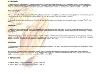 3 - OBSESSÃO: 
“Entre os escolhos que apresenta a prática do Espiritismo, cumpre se coloque na primeira linha a obsessão, isto é, o domínio que alguns 
Espíritos logram adquirir sobre certas pessoas.Nunca é praticada senão pelos Espíritos inferiores, que procura, dominar.Os bons Espíritos 
nenhum constrangimento infligem.Aconselham, combatem a influência dos maus e, se não os ouvem, retiram-se.” (Ref. 1 - item 237) 
Obsessão simples: 
“Dá-se a obsessão simples, quando um Espírito malfazejo se impõem a um médium, se imiscui, a seu mau grado, nas comunicações que ele 
recebe, o impede de se comunicar com os outros Espíritos e se apresenta em lugar dos que são evocados. 
“A obsessão consiste na tenacidade de um Espírito, da qual não consegue desembaraçar-se a pessoa sobre quem ele atua.” (Ref. 1 - item 
238) 
Fascinação: 
“A fascinação tem conseqüências muito mais graves.É uma ilusão produzida pela ação direta do Espírito sobre o pensamento de médium e 
que, e certa maneira, lhe paralisa, lhe paralisa o raciocínio, relativamente às comunicações.O médium fascinado não acredita que o estejam 
enganando.” 
“Efetivamente, graças à ilusão que dela decorre, o Espírito conduz o indivíduo de quem ele chegou a apoderar-se, como faria com um cego, 
e pode levá-lo a aceitar as doutrinas mais estranhas, as teorias mais falsas, como se fossem a única expressão da verdade.Ainda mais, pode 
levá-lo a situações ridículas, comprometedoras e até perigosas.” (Ref.1, item 239) 
Subjugação: 
“A subjugação é uma contrição que paralisa a vontade daquele que sofre e o faz agir a seu mau grado.Numa palavra: O paciente fica sob um 
verdadeiro jugo. 
A subjugação pode ser moral ou corporal.No primeiro caso, o subjugado é constrangido a tomar resoluções muitas vezes absurdas e 
comprometedoras que, por uma espécie de ilusão, ela julga sensatas:É uma como fascinação.No segundo caso, o Espírito atua sobre os 
órgãos materiais e provoca movimentos involuntários.” (Ref. 1, item 240) 
4 - REFERÊNCIAS: 
1 - Kardec, Allan - “O Livro dos Médiuns” - 29ª Ed. - FEB - GB 
2 - Kardec, Allan - “O Livro dos Espíritos” - 11ª Ed. - FEB - RJ 
