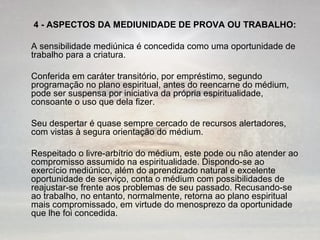 4 - ASPECTOS DA MEDIUNIDADE DE PROVA OU TRABALHO: 
A sensibilidade mediúnica é concedida como uma oportunidade de 
trabalho para a criatura. 
Conferida em caráter transitório, por empréstimo, segundo 
programação no plano espiritual, antes do reencarne do médium, 
pode ser suspensa por iniciativa da própria espiritualidade, 
consoante o uso que dela fizer. 
Seu despertar é quase sempre cercado de recursos alertadores, 
com vistas à segura orientação do médium. 
Respeitado o livre-arbítrio do médium, este pode ou não atender ao 
compromisso assumido na espiritualidade. Dispondo-se ao 
exercício mediúnico, além do aprendizado natural e excelente 
oportunidade de serviço, conta o médium com possibilidades de 
reajustar-se frente aos problemas de seu passado. Recusando-se 
ao trabalho, no entanto, normalmente, retorna ao plano espiritual 
mais compromissado, em virtude do menosprezo da oportunidade 
que lhe foi concedida. 
 