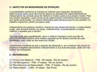 5 - ASPECTOS DA MEDIUNIDADE DE EXPIAÇÃO: 
A sensibilidade mediúnica é imposta ao médium para reajustes necessários, 
determinados pelos seus atos menos dignos do passado de culpas.Manifesta-se 
independente da vontade atual do médium e muitas vezes à sua própria revelia. Pelo 
seu caráter expiatório, pode cercar-se de determinados sofrimentos físico-psíquicos, 
que serão amenizados, ou mesmo eliminados pela perseverança do seu portador no 
trabalho mediúnico, dentro da seara cristã. 
Independente de qualquer iniciativa visando ao seu desenvolvimento, a mediunidade 
surge, nem sempre branda, às vezes, violentamente, surpreendendo o próprio 
médium e aqueles que o cercam. 
Tão logo surja esta manifestação, deve o médium ingressar numa reunião de 
EDUCAÇÃO MEDIÚNICA para melhor capacitar-se no devido controle de suas 
faculdades, com vistas ao seu exercício cristão. 
Comumente manifesta-se sob o aspecto de obsessão e, se o médium não busca os 
recursos evangélico-doutrinários indispensáveis a sua auto-educação, pode cair nas 
tramas da subjugação. 
6 - REFERÊNCIAS: 
(1) "O Livro dos Médiuns" - FEB - 29ª edição - Rio de Janeiro 
(2) "Os Mensageiros" - FEB - 4ª edição - Rio de Janeiro. 
(3) "Nos Domínios da Mediunidade" - FEB - 2ª edição - Rio de Janeiro. 
(4) "Mediunidade" - LAKE - 9ª edição - São Paulo. 
 