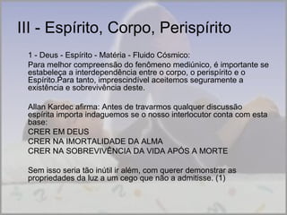 III - Espírito, Corpo, Perispírito 
1 - Deus - Espírito - Matéria - Fluido Cósmico: 
Para melhor compreensão do fenômeno mediúnico, é importante se 
estabeleça a interdependência entre o corpo, o perispírito e o 
Espírito.Para tanto, imprescindível aceitemos seguramente a 
existência e sobrevivência deste. 
Allan Kardec afirma: Antes de travarmos qualquer discussão 
espírita importa indaguemos se o nosso interlocutor conta com esta 
base: 
CRER EM DEUS 
CRER NA IMORTALIDADE DA ALMA 
CRER NA SOBREVIVÊNCIA DA VIDA APÓS A MORTE 
Sem isso seria tão inútil ir além, com querer demonstrar as 
propriedades da luz a um cego que não a admitisse. (1) 
 
