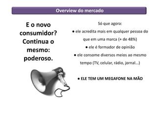 Overview do mercado
E o novo
consumidor?
Continua o
mesmo:
poderoso.
Só que agora:
● ele acredita mais em qualquer pessoa do
que em uma marca (+ de 48%)
● ele é formador de opinião
● ele consome diversos meios ao mesmo
tempo (TV, celular, rádio, jornal...)
● ELE TEM UM MEGAFONE NA MÃO
 