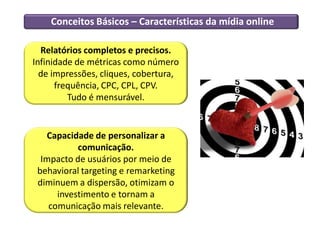 Conceitos Básicos – Características da mídia online
Relatórios completos e precisos.
Infinidade de métricas como número
de impressões, cliques, cobertura,
frequência, CPC, CPL, CPV.
Tudo é mensurável.
Capacidade de personalizar a
comunicação.
Impacto de usuários por meio de
behavioral targeting e remarketing
diminuem a dispersão, otimizam o
investimento e tornam a
comunicação mais relevante.
 