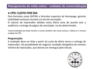 Planejamento de mídia online – unidades de comercialização
● CPD: CUSTO POR DIA
Para formatos como DHTML e formatos especiais de Homepage, garante
visibilidade exclusiva durante um dia de veiculação.
O volume de impressões obtidos nesta diária varia de acordo com a
audiência e entrega da página de veiculação, no dia determinado.
•Comercialização por faixa horária e turnos também são muito comuns. Utiliza-se a mesma
unidade de CPD.
Programação:
A avaliação deve ser feita a partir do custo da diária versus a entrega de
impressões. Há possibilidade de negociar condição obrigatória de número
mínimo de impressões, que deverá ser entregue pelo veículo.
 