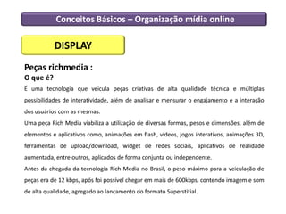 Conceitos Básicos – Organização mídia online
DISPLAY
Peças richmedia :
O que é?
É uma tecnologia que veicula peças criativas de alta qualidade técnica e múltiplas
possibilidades de interatividade, além de analisar e mensurar o engajamento e a interação
dos usuários com as mesmas.
Uma peça Rich Media viabiliza a utilização de diversas formas, pesos e dimensões, além de
elementos e aplicativos como, animações em flash, vídeos, jogos interativos, animações 3D,
ferramentas de upload/download, widget de redes sociais, aplicativos de realidade
aumentada, entre outros, aplicados de forma conjunta ou independente.
Antes da chegada da tecnologia Rich Media no Brasil, o peso máximo para a veiculação de
peças era de 12 kbps, após foi possível chegar em mais de 600kbps, contendo imagem e som
de alta qualidade, agregado ao lançamento do formato Superstitial.
 