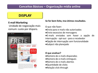 Conceitos Básicos – Organização mídia online
DISPLAY
E-mail Marketing
Unidade de negociação mais
comum: custo por disparo.
Se for bem feito, traz ótimos resultados.
O que não fazer:
●Envio para e-mails não autorizados
●Envio excessivo de mensagens
●E-mails enviados sem haver a opção de
interrupção - opt-out - para o recebedor
●Opção de interrupção sem funcionalidade
●Subject não planejado
O que analisar?
●Número de e-mails disparados
●Número de e-mails entregues
●Número de e-mails abertos
●Quantidade de clicks
●Relação click-through
 