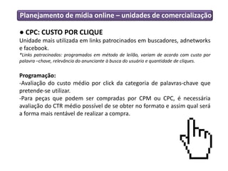 Planejamento de mídia online – unidades de comercialização
● CPC: CUSTO POR CLIQUE
Unidade mais utilizada em links patrocinados em buscadores, adnetworks
e facebook.
*Links patrocinados: programados em método de leilão, variam de acordo com custo por
palavra –chave, relevância do anunciante à busca do usuário e quantidade de cliques.
Programação:
-Avaliação do custo médio por click da categoria de palavras-chave que
pretende-se utilizar.
-Para peças que podem ser compradas por CPM ou CPC, é necessária
avaliação do CTR médio possível de se obter no formato e assim qual será
a forma mais rentável de realizar a compra.
 