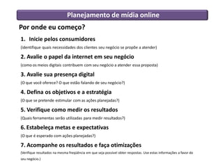 Por onde eu começo?
1. Inicie pelos consumidores
(identifique quais necessidades dos clientes seu negócio se propõe a atender)
2. Avalie o papel da internet em seu negócio
(como os meios digitais contribuem com seu negócio a atender essa proposta)
3. Avalie sua presença digital
(O que você oferece? O que estão falando de seu negócio?)
4. Defina os objetivos e a estratégia
(O que se pretende estimular com as ações planejadas?)
5. Verifique como medir os resultados
(Quais ferramentas serão utilizadas para medir resultados?)
6. Estabeleça metas e expectativas
(O que é esperado com ações planejadas?)
7. Acompanhe os resultados e faça otimizações
(Verifique resultados na mesma freqüência em que seja possível obter respostas. Use estas informações a favor do
seu negócio.)
Planejamento de mídia online
 