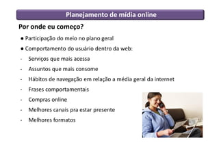 Por onde eu começo?
● Participação do meio no plano geral
● Comportamento do usuário dentro da web:
- Serviços que mais acessa
- Assuntos que mais consome
- Hábitos de navegação em relação a média geral da internet
- Frases comportamentais
- Compras online
- Melhores canais pra estar presente
- Melhores formatos
Planejamento de mídia online
 