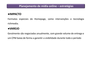 Planejamento de mídia online – estratégias
●IMPACTO
Formatos especiais de Homepage, como intervenções e tecnologia
richmedia.
●VAREJO
Geralmente são negociadas anualmente, com grande volume de entrega e
um CPM baixo de forma a garantir a visibilidade durante todo o período
 