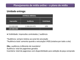 Planejamento de mídia online – o plano de mídia
Unidade entrega:
● Visibilidade: impressões contratadas / audiência
*Audiência: sempre relativa ao canal de veiculação
*Audiência total: somente quando a veiculação é ROS (rotativa por todo o site)
Obs.: audiência é diferente de inventário!
Audiência: total de pageviews gerados
Inventário: total de pageviews com disponibilidade para exibição da peça comprada
 