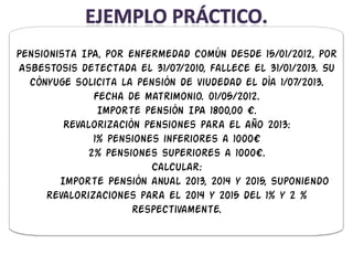 Pensionista IPA, por enfermedad común desde 15/01/2012, por
Asbestosis detectada el 31/07/2010, fallece el 31/01/2013. Su
  cónyuge solicita la pensión de viudedad el día 1/07/2013.
               Fecha de matrimonio. 01/05/2012.
                Importe pensión IPA 1800,00 €.
         Revalorización pensiones para el año 2013:
               1% pensiones inferiores a 1000€
             2% pensiones superiores a 1000€.
                          Calcular:
        Importe Pensión anual 2013, 2014 y 2015, suponiendo
      revalorizaciones para el 2014 y 2015 del 1% y 2 %
                      respectivamente.
 