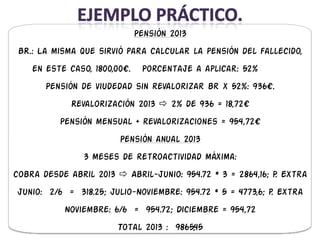 Pensión 2013
 BR.: La misma que sirvió para calcular la pensión del fallecido,
    en este caso, 1800,00€.    Porcentaje a aplicar: 52%
       Pensión de viudedad sin revalorizar br x 52%: 936€.
             Revalorización 2013  2% de 936 = 18,72€
          Pensión mensual + revalorizaciones = 954,72€
                        Pensión anual 2013
                3 meses de retroactividad máxima:
cobra desde abril 2013  Abril-junio: 954.72 * 3 = 2864,16; P. Extra
junio: 2/6 = 318.25; Julio-Noviembre: 954.72 * 5 = 4773,6; p. Extra
           Noviembre: 6/6 = 954.72; Diciembre = 954,72
                        Total 2013 : 9865,45
 