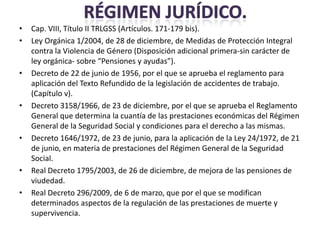 •   Cap. VIII, Título II TRLGSS (Artículos. 171-179 bis).
•   Ley Orgánica 1/2004, de 28 de diciembre, de Medidas de Protección Integral
    contra la Violencia de Género (Disposición adicional primera-sin carácter de
    ley orgánica- sobre “Pensiones y ayudas”).
•   Decreto de 22 de junio de 1956, por el que se aprueba el reglamento para
    aplicación del Texto Refundido de la legislación de accidentes de trabajo.
    (Capítulo v).
•   Decreto 3158/1966, de 23 de diciembre, por el que se aprueba el Reglamento
    General que determina la cuantía de las prestaciones económicas del Régimen
    General de la Seguridad Social y condiciones para el derecho a las mismas.
•   Decreto 1646/1972, de 23 de junio, para la aplicación de la Ley 24/1972, de 21
    de junio, en materia de prestaciones del Régimen General de la Seguridad
    Social.
•   Real Decreto 1795/2003, de 26 de diciembre, de mejora de las pensiones de
    viudedad.
•   Real Decreto 296/2009, de 6 de marzo, que por el que se modifican
    determinados aspectos de la regulación de las prestaciones de muerte y
    supervivencia.
 