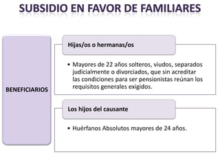 Hijas/os o hermanas/os

                • Mayores de 22 años solteros, viudos, separados
                  judicialmente o divorciados, que sin acreditar
                  las condiciones para ser pensionistas reúnan los
BENEFICIARIOS     requisitos generales exigidos.


                Los hijos del causante

                • Huérfanos Absolutos mayores de 24 años.
 