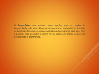 O PowerPoint tem muitas outras opções para a criação de
apresentações de slide. Com os passos acima, pretendemos mostrar
as principais funções e os recursos básicos do programa para que, com
a prática, você descubra e utilize novas opções de acordo com a sua
necessidade e preferência.
 