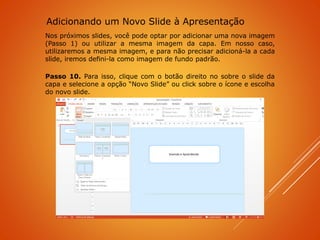 Nos próximos slides, você pode optar por adicionar uma nova imagem
(Passo 1) ou utilizar a mesma imagem da capa. Em nosso caso,
utilizaremos a mesma imagem, e para não precisar adicioná-la a cada
slide, iremos defini-la como imagem de fundo padrão.
Passo 10. Para isso, clique com o botão direito no sobre o slide da
capa e selecione a opção “Novo Slide” ou click sobre o ícone e escolha
do novo slide.
Adicionando um Novo Slide à Apresentação
 