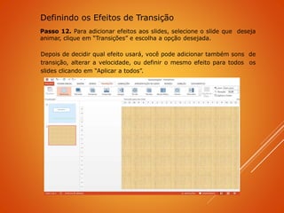 Passo 12. Para adicionar efeitos aos slides, selecione o slide que deseja
animar, clique em “Transições” e escolha a opção desejada.
Depois de decidir qual efeito usará, você pode adicionar também sons de
transição, alterar a velocidade, ou definir o mesmo efeito para todos os
slides clicando em “Aplicar a todos”.
Definindo os Efeitos de Transição
 