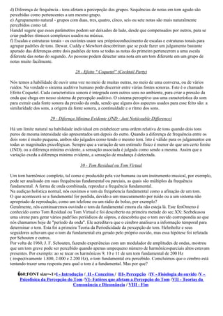 d) Diferença de frequência - tons afetam a percepeção dos grupos. Sequências de notas em tom agudo são
percebidas como pertencentes a um mesmo grupo.
e) Agrupamento natural - grupos com duas, tres, quatro, cinco, seis ou sete notas são mais naturalmente
percebidos como tal.
Handel sugere que esses parâmetros podem ser deixados de lado, desde que compensados por outros, para se
criar padrões rítmicos complexos usados na música.
f) Escalas e estruturas tonais - os ouvintes usam seu próprioconhecimento de escalas e estruturas tonais para
agrupar padrões de tons. Dewar, Cuddy e Mewhort descobriram que se pode fazer um julgamento bastante
apurado das diferenças entre dois padrões de tons se todas as notas do primeiro pertencerem a uma escala
diferente das notas do segundo. As pessoas podem detectar uma nota em um tom diferente em um grupo de
notas muito facilmente.

                                    28 - Efeito " Coquetel" (Cocktail Party)

Nós temos a habilidade de ouvir uma voz no meio de muitas outras, no meio de uma conversa, ou de vários
ruídos. Na verdade o sistema auditivo humano pode discernir entre várias fontes sonoras. Este é o chamado
Efeito Coquetel. Cada característica sonora é integrada com outros sons no ambiente, para criar a pressão da
onda que chega em nosso sistema de percepção auditivo. O sistema perceptivo usa uma característica do som
para extrair cada fonte sonora da pressão da onda, sendo que alguns dos aspectos usados para esse feito são: a
similaridade dos sons, a orígem da fonte sonora, a continuidade e o rítmo dos sons.

                      29 - Difernça Mínima Evidente (JND - Just Notiiceable Difference)

Há um limite natural na habilidade individual em estabelecer uma ordem relativa de tons quando dois tons
puros de mesma intensidade são apresentados um depois do outro. Quando a diferença de frequência entre os
dois sons é muito pequena, ambos são julgados como tendo o mesmo tom. Isto é válido para os julgamentos em
todas as magnitudes psicológicas. Sempre que a variação de um estímulo físico é menor do que um certo limite
(JND), ou a diferença mínima evidente, a sensação associada é julgada como sendo a mesma. Assim que a
variação exeda a diferença mínima evidente, a sensação de mudança é detectada.

                                       30 - Tom Residual ou Tom Virtual

Um tom harmônico completo, tal como o produzido pela voz humana ou um instrumento musical, por exemplo,
pode ser analisado em suas frequências fundamental ou parciais, as quais são múltiplos da frequência
fundamental. A forma de onda combinada, reproduz a frequência fundamental.
Na audiçao holística normal, nós ouvimos o tom da frequ6encia fundamental como a afinação de um tom.
O que acontecerá se a fundamental for perdida, devido a um mascaramento por ruído ou a um sistema não
apropriado de reprodução, como um telefone ou um rádio de bolso, por exemplo?
Geralmente, nós continuaremos ouvindo o tom da fundamental emora ela não esteja lá. Este fenOmeno é
conhecido como Tom Residual ou Tom Virtual e foi descoberto na primeira metade do sec.XX: Seebekusou
uma sirene para gerar vários padr!ões periódicos de sôpros, e descobriu que o tom ouvido correspondia ao que
nós chamamos hoje de "período da onda". Ele acreditava que o cérebro analisava a informação temporal para
determinar o tom. Esta foi a primeira Teoria da Periodicidade da percepção do tom. Helmholtz e seus
seguidores achavam que o tom da fundamental era gerado pelo próprio ouvido, mas essa hipótese foi refutada
por Schouten e outros.
Por volta de 1960, J. F. Schouten, fazendo experiências com um modulador de amplitudes de ondas, mostrou
que um tom grave pode ser percebido quando apenas umpequeno número de harmônicosparciais altos estavam
presentes. Por exemplo: ao se tocar os harmônicos 9, 10 e 11 de um tom fundamental de 200 Hz
( respectivamente 1.800, 2.000 e 2.200 Hz), o tom fundamental era percebido. Comcluímos que o cérebro está
tentando trazer uma resposta para qual o tom é a fundamental. Mas por que?

    �60;FONT size=-1>I - Introdução / II - Conceitos / III- Percepção /IV - Fisiología do ouvido /V -
     Psicofísica da Percepção do Tom /VI- Fatôres que afetam a Percepção do Tom /VII - Teorias da
                                 Consonância e Dissonância / VIII - Fim
 