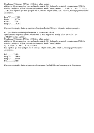 b) A Banda Crítica para 327Hz é 100Hz (ver tabela abaixo)
c) Como a diferença máxima entre as frequências é de 50% da frequência central, a esta (no caso 327Hz) é
somado e subtraído 50% do valor da sua respectiva Banda Crítica(100Hz): 327 + 50Hz = 377Hz. 327 – 50 =
277Hz. Isto significa que para qualquer par de tons que estejam entre 277Hz e 377Hz, nós os julgaremos como
dissonantes.

Freq."G".........392Hz
Banda............377Hz
Crítica......... 277Hz
Freq."C".........262Hz

Como as frequências dades se encontram fora dessa Banda Crítica, os intervalos serão consonantes.

Ex. 2) Examinando uma Segunda Maior C = 262Hz e D = 294Hz
a) Encontrar a frequência central (média entre as duas frequências dadas): 262 + 294 = 556 / 2 =
278Hz(Frequência Central).
b) A Banda Crítica para 278Hz é 100Hz (ver tabela abaixo)
c) Como a diferença máxima entre as frequências é de 50% da frequência central, a esta (no caso 278Hz) é
somado e subtraído 50% do valor da sua respectiva Banda Crítica(100Hz):
d) 278 + 50Hz = 328Hz. 278 – 50 = 228Hz.
Isto significa que para qualquer par de tons que estejam entre 228Hz e 328Hz, nós os julgaremos como
dissonantes.

B.C.............328Hz
Freq."D" .......294Hz
Freq."C"........262Hz
B.C............ 228Hz

Como as frequências dadas se encontram dentro dessa Banda Crítica, os intervalos serão dissonantes.
 