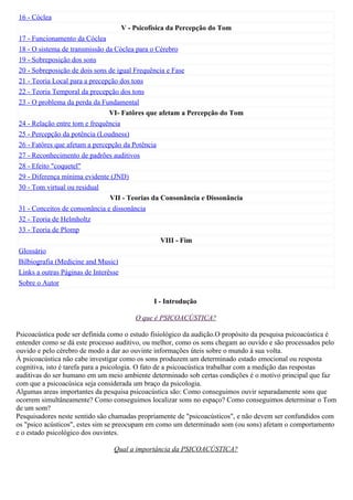 16 - Cóclea
                                   V - Psicofísica da Percepção do Tom
17 - Funcionamento da Cóclea
18 - O sistema de transmissão da Cóclea para o Cérebro
19 - Sobreposição dos sons
20 - Sobreposição de dois sons de igual Frequência e Fase
21 - Teoria Local para a precepção dos tons
22 - Teoria Temporal da precepção dos tons
23 - O problema da perda da Fundamental
                                VI- Fatôres que afetam a Percepção do Tom
24 - Relação entre tom e frequência
25 - Percepção da potência (Loudness)
26 - Fatôres que afetam a percepção da Potência
27 - Reconhecimento de padrões auditivos
28 - Efeito "coquetel"
29 - Diferença mínima evidente (JND)
30 - Tom virtual ou residual
                                VII - Teorias da Consonância e Dissonância
31 - Conceitos de consonância e dissonância
32 - Teoria de Helmholtz
33 - Teoria de Plomp
                                                 VIII - Fim
Glossário
Bilbiografia (Medicine and Music)
Links a outras Páginas de Interêsse
Sobre o Autor

                                              I - Introdução

                                        O que é PSICOACÚSTICA?

Psicoacústica pode ser definida como o estudo fisiológico da audição.O propósito da pesquisa psicoacústica é
entender como se dá este processo auditivo, ou melhor, como os sons chegam ao ouvido e são processados pelo
ouvido e pelo cérebro de modo a dar ao ouvinte informações úteis sobre o mundo à sua volta.
À psicoacústica não cabe investigar como os sons produzem um determinado estado emocional ou resposta
cognitiva, isto é tarefa para a psicologia. O fato de a psicoacústica trabalhar com a medição das respostas
auditivas do ser humano em um meio ambiente determinado sob certas condições é o motivo principal que faz
com que a psicoacúsica seja considerada um braço da psicologia.
Algumas areas importantes da pesquisa psicoacústica são: Como conseguimos ouvir separadamente sons que
ocorrem simultâneamente? Como conseguimos localizar sons no espaço? Como conseguimos determinar o Tom
de um som?
Pesquisadores neste sentido são chamadas propriamente de "psicoacústicos", e não devem ser confundidos com
os "psico acústicos", estes sim se preocupam em como um determinado som (ou sons) afetam o comportamento
e o estado psicológico dos ouvintes.

                                 Qual a importância da PSICOACÚSTICA?
 