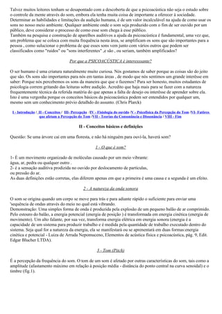 Talvez muitos leitores tenham se desapontado com a descoberta de que a psicoacústica não seja o estudo sobre
o controle da mente através do som, embora ela tenha muita coisa de importante a oferecer à sociedade.
Determinar as habilidades e limitações da audição humana, é de um valor incalculável na ajuda de como usar os
sons no nosso meio ambiente. Qualquer ambiente onde o som seja produzido com o fim de ser ouvido por um
público, deve considerar o processo de como esse som chega à esse público.
Também na pesquisa e construção de aparelhos auditivos a ajuda da psicoacústica é fundamental, uma vez que,
um problema que se coloca com muita frequência nesta área, se amplificam os sons que são importantes para a
pessoa , como sulucionar o problema de que esses sons vem junto com vários outros que podem ser
classificados como "ruidos" ou "sons interferentes" ,e são , ou seriam, também amplificados?

                                     Por que a PSICOACÚSTICA é interesssante?

O ser humano é uma criatura naturalmente muito curiosa. Nós gostamos de saber porque as coisas são do jeito
que são. Os sons são importantes para nós em tantas áreas , de modo que nós sentimos um grande interêsse em
saber: Porque nós percebemos os sons da maneira que que o fazemos? Para ser honesto, muitos estudantes de
psicologia correm gritando das leituras sobre audição. Acredito que haja mais para se fazer com a natureza
frequentemente técnica da referida matéria do que apenas a falta de desejo ou interêsse de aprender sobre ela.
Isto é uma vergonha porque os conceitos básicos da psicoacústica podem ser entendidos por qualquer um,
mesmo sem um conhecimento prévio detalhdo do assunto. (Chris Plarck)

 I - Introdução / II - Conceitos / III- Percepção /IV - Fisiología do ouvido /V - Psicofísica da Percepção do Tom /VI- Fatôres
                  que afetam a Percepção do Tom /VII - Teorias da Consonância e Dissonância / VIII - Fim

                                           II - Conceitos básicos e definições

Questão: Se uma árvore cai em uma floresta, e não há ninguém para ouví-la, haverá som?

                                                     1 - O que é som?

1- É um movimento organizado de moléculas causado por um meio vibrante:
água, ar, pedra ou qualquer outro .
2- é a sensação auditiva prodizida no ouvido por deslocamento de partículas,
ou pressão do ar.
As duas definições estão corretas, elas diferem apenas em que a primeira é uma causa e a segunda é um efeito.

                                             2 - A natureza da onda sonora

O som se origina quando um corpo se move para trás e para adiante rápido o suficiente para enviar uma
'sequência de ondas através do meio no qual está vibrando.
Demonstração: Uma simples forma de onda é produzida pela explosão de um pequeno balão de ar comprimido.
Pelo estouro do balão, a energia potencial (energia de posição ) é transformada em energia cinética (energia de
movimento). Um alto falante, por sua vez, transforma energia elétrica em energia sonora (energia é a
capacidade de um sistema para produzir trabalho e é medida pela quantidade de trabalho executado dentro do
sistema. Seja qual for a natureza da energia, ela se manifestará ou se aprenentará em duas formas:energia
cinética e potencial - Luiza de Arruda Nepomuceno, Elementos de acústica física e psicoacústica, pág. 9, Edit.
Edgar Blucher LTDA).

                                                      3 - Tom (Pitch)

É a percepção da frequência do som. O tom de um som é afetado por outras características do som, tais como a
amplitude (afastamento máximo em relação à posição média - distância do ponto central na curva senoidal) e o
timbre (fig.1).
 