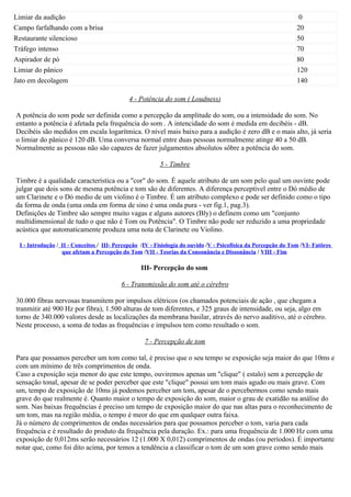 Limiar da audição                                                                                                0
Campo farfalhando com a brisa                                                                                   20
Restaurante silencioso                                                                                          50
Tráfego intenso                                                                                                 70
Aspirador de pó                                                                                                 80
Limiar do pânico                                                                                                120
Jato em decolagem                                                                                               140

                                            4 - Potência do som ( Loudness)

A potência do som pode ser definida como a percepção da amplitude do som, ou a intensidade do som. No
entanto a potência é afetada pela frequência do som . A intencidade do som é medida em decibéis - dB.
Decibéis são medidos em escala logarítmica. O nível mais baixo para a audição é zero dB e o mais alto, já seria
o limiar do pânico é 120 dB. Uma conversa normal entre duas pessoas normalmente atinge 40 a 50 dB.
Normalmente as pessoas não são capazes de fazer julgamentos absolutos sôbre a potência do som.

                                                         5 - Timbre

Timbre é a qualidade característica ou a "cor" do som. É aquele atributo de um som pelo qual um ouvinte pode
julgar que dois sons de mesma potência e tom são de diferentes. A diferença perceptível entre o Dó médio de
um Clarinete e o Dó medio de um violino é o Timbre. É um atributo complexo e pode ser definido como o tipo
da forma de onda (uma onda em forma de sino é uma onda pura - ver fig.1, pag.3).
Definições de Timbre são sempre muito vagas e alguns autores (Bly) o definem como um "conjunto
multidimensional de tudo o que não é Tom ou Potência". O Timbre não pode ser reduzido a uma propriedade
acústica que automaticamente produza uma nota de Clarinete ou Violino.

 I - Introdução / II - Conceitos / III- Percepção /IV - Fisiología do ouvido /V - Psicofísica da Percepção do Tom /VI- Fatôres
                  que afetam a Percepção do Tom /VII - Teorias da Consonância e Dissonância / VIII - Fim

                                                 III- Percepção do som

                                         6 - Transmissão do som até o cérebro

30.000 fibras nervosas transmitem por impulsos elétricos (os chamados potenciais de ação , que chegam a
tranmitir até 900 Hz por fibra), 1.500 alturas de tom diferentes, e 325 graus de intensidade, ou seja, algo em
torno de 340.000 valores desde as localizações da membrana basilar, através do nervo auditivo, até o cérebro.
Neste processo, a soma de todas as frequências e impulsos tem como resultado o som.

                                                   7 - Percepção de tom

Para que possamos perceber um tom como tal, é preciso que o seu tempo se exposição seja maior do que 10ms e
com um mínimo de três comprimentos de onda.
Caso a exposição seja menor do que este tempo, ouviremos apenas um "clique" ( estalo) sem a percepção de
sensação tonal, apesar de se poder perceber que este "clique" possui um tom mais agudo ou mais grave. Com
um, tempo de exposição de 10ms já podemos perceber um tom, apesar de o percebermos como sendo mais
grave do que realmente é. Quanto maior o tempo de exposição do som, maior o grau de exatidão na análise do
som. Nas baixas frequências é preciso um tempo de exposição maior do que nas altas para o reconhecimento de
um tom, mas na região média, o tempo é meor do que em qualquer outra faixa.
Já o número de comprimentos de ondas necessários para que possamos perceber o tom, varia para cada
frequência e é resultado do produto da frequência pela duração. Ex.: para uma frequência de 1.000 Hz com uma
exposição de 0,012ms serão necessários 12 (1.000 X 0,012) comprimentos de ondas (ou períodos). É importante
notar que, como foi dito acima, por temos a tendência a classificar o tom de um som grave como sendo mais
 