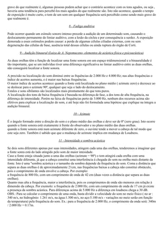 grave do que realmente é, algumas pessoas podem achar que o contrário acontece com os tons agudos, ou seja ,
haveria uma tendência para percebê-los mais agudos do que realmente são. Isto não acontece, quando o tempo
de exposição é muito curto, o tom de um som em qualquer frequência será percebido como sendo mais grave do
que realmente é.

                                              8 - Fadiga auditiva

Pode ocorrer quando um esímulo sonoro intenso precede a audição de um determinado som, causando o
deslocamento permanente do limiar auditivo, com a lesão da cóclea e por consequência a surdez. A exposição
demorada a esses estímulos podem causar: a perda de algumas células ciliadas externas, com ou sem
degeneração das células de base, ausência total dessas células ou ainda ruptura do órgão de Corti.

         9 - Audição binaural (Luiza de A. Nepomuceno- elementos de acústica física e psicoacústica)

As duas orelhas têm a função de localizar uma fonte sonora em um espaço tridimensional e a binauralidade é
tão importante, que se um indivíduo tiver uma diferença significativa no limiar auditivo entre as duas orelhas,
não conseguirá localizar a fonte sonora.

A precisão na localização do som diminui entre as frquências de 2.000 Hz e 4.000 Hz; nas altas frequências o
índice de acertos aumenta, e é maior nas baixas frequências.
O maior índice de acertos acontece quando a fonte está localizada no plano médio ( azimute zero) e decresce ao
se deslocar para o azimute 90º, qualquer que seja o lado do deslocamento.
Estalos e sons sibilantes são localizados mais prontamente do que tons puros.
A localização dos tons de baixa frequência é baseada na diferença de fase, a dos tons de alta frequência, na
diferença de intensidade. Porém na faixa de frequências perto de 3.000 Hz, nenhum dos recursos acima são
efetivos para explicar a localização do som, e até hoje não foi formulada uma hipótese que explique na íntegra a
audiçào binaural.

                                                  10 - Azimute

É o ângulo formado entre a direção do som e o plano médio das orelhas e deve ser de 0º (zero grau). Isto ocorre
quando a fonte sonora está exatamente à frente do observador e no plano médio das duas orelhas.
quando a fonte sonora está num azimute diferente de zero, o ouvinte tende a mover a cabeça de tal modo que
este seja zero. Também é sabido que que a mudança de azimute implica em mudança de Loudness.

                                       11 - Intensidade e sombra acústica

Se dois sons diferentes apenas por suas intensidades, atingem cada uma das orelhas, tenderemos a imaginar que
a fonte sonra está do lado atingido pelo som de maior intesidade.
Caso a fonte esteja situada junto a uma das orelhas (azimute = 90º) o tom atingirá cada orelha com uma
intensidade diferente, já que a cabeça constitui uma interferência à chegada do som na orelha mais distante da
fonte. Isto é uma "sombra acústica e o tamanho da sombra depende da frequência do som. Coma a distância que
separa as duas orelhas é de aproximadamente 21cm, nas frequências baixas a cabeça não constitui obstáculo,
pois o comprimento de onda envolve a cabeça. Por exemplo:
a frequência de 800 Hz, com um comprimento de onda de 42 cm (duas vezes a distância que separa as duas
orelhas).
Quanto mas alta a frequência, maior a interferência, pois os comprimentos de onda são menores em relação à
dimensão da cabeça. Por exemolo: a frequência de 2.000 Hz, com um comprimento de onda de 17 cm já existe
a presença da sombra acústica. Para diferenças acima de 5.000 Hz a diferença em loudness chega a 30 dB.
OBS.: Para se calcular o comprimento de uma onda, basta dividir a velocidade do som no meio físico ( no ar :
340 m/s, no hidrogênio: 1.261 m/s, na água:1.500 m/s, no aço:5.100 m/s - variações no meio serão em função
da temperatura) pela frequência do som. Ex.: para a frequência de 2.000 Hz, o comprimento da onda será: 340m
/ 2.000 Hz = 0.17m.
 