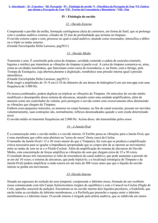I - Introdução / II - Conceitos / III- Percepção /IV - Fisiología do ouvido /V - Psicofísica da Percepção do Tom /VI- Fatôres
                  que afetam a Percepção do Tom /VII - Teorias da Consonância e Dissonância / VIII - Fim

                                                IV - Fisiologia do ouvido

                                                   12 - Ouvido Externo

Compreende o pavilão da orelha, formação cartilaginosa cheia de contornos, em forma de funil, que se prolonga
com o conduto auditivo externo, cilindro de 25 mm de profundidade que termina no tímpano.
O ouvido externo capta o som, processo no qual o canal auditivo, atuando como ressonador, intensifica o dôbro
ou o tríplo as ondas sonoras.
(Grande Enciclopédia Delta Larousse, pag5011)

                                                    13 - Ouvido Médio

Transmite o som. É constituído pela caixa do tímpano, cavidade contendo a cadeia de ossículos (martelo,
bigorna e estribo) que tranmitem as vibrações do tímpano à janela oval. A caixa do tímpano comunica-se, atras,
coma as cavidades mastóideas, que funcionam como caixa de ressonância, e, na frente, com a faringe, pela
Trompa de Eustáquiio, cuja abertura,durante a deglutição, restabelece uma pressão interna igual à pressão
atmosférica.
(Grande Enciclopédia Delta Larousse, pag5011).
Pode reagir a amplitudes de 10 -9 cm (1/10 do diâmetro de um átomo de hidorgênio!) em um tom ppp com uma
frequência de 3.000 Hz.

Os ósssos,combinados, podem duplicar ou triplicar as vibrações do Tímpano. Os músculos do ouvido médio
modificam o desempenho desse sistema de alavancas, atuando como uma unidade amplificadora, além de
atuarem como um controlador de volume, pois protegem o ouvido contra sons exessivamente altos diminuindo
as vibrações que chegam do Tímpano.
Embora esses pequenos músculos, os menores no corpo humano, no fim do canal ossicular, possam ser movidos
vuluntariamente, suas contrações são, normalmente, reflexos desencadeados quando o som exede determinado
nível.
O ouvido médio só transmite frequências até 2.000 Hz. Acima disso, são transmitidas pelos ossos

                                                    14 - A Janela Oval

É a comunicação entre o ouvido médio e o ouvido interno. O Estribo passa as vibrações para a Janela Oval, que
é uma membrana que cobre uma abertura na "caixa de ossos" (bony case) da Cóclea.
O tamanho da Janela Oval ( 15 a 30 vezes menor do que o Tímpano), faz com que se produza a amplificação
crítica necessária para se igualar a Impedância (propriedade que os corpos têm de se oporem ao movimento)
entre as ondas de som no ar e o Fluido Coclear. Além da amplificação do sistema de alavancas do Ouvido
Médio, esta concentração de forças amplifica as vibrações do som que chegam cerca de 15 a 30 vezes.
O resultado desses três mecanismos (o tubo de ressonância do canal auditivo, que pode aumentar a pressão do
ar em até 10 vezes; o sistema de alavancas, que pode tripicá-lo; e a localizaçã estratégica do Tímpano e da
Janela Oval) podem amplificar a onda sonora em até mais de 800 vezes antes que que o líquido do ouvido
interno se ponha em movimento.

                                                    15- Ouvido Interno

Situado na espessura do rochedo do osso temporal, compreende o labirinto ósseo, formado de um vestíbulo
ósseo comunicando com três Canais Semicirculares (órgãos do equilíbrio) e com o Caracol ou Cóclea (Orgão de
Corti, aparelho sensorial da audição). Encontram-se no ouvido interno dois líquidos peculiares, a Endolinfa, que
enche todas as cavidades do labirinto membranoso, e a Perilinfa,que preenche o espaço entre o labirinto
membranoso e o labirinto ósseo. O ouvido interno é irrigado pela artéria auditiva, que se subdivide em ramos
 